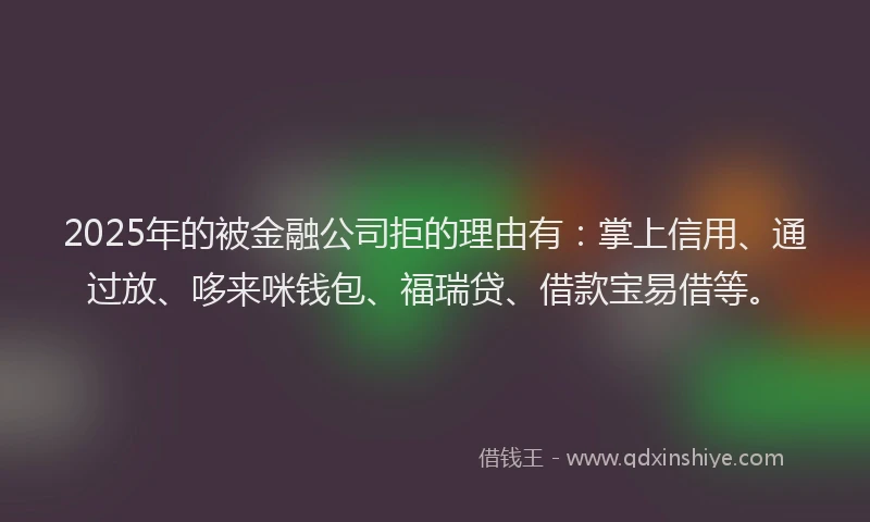 2025年的被金融公司拒的理由有：掌上信用、通过放、哆来咪钱包、福瑞贷、借款宝易借等。