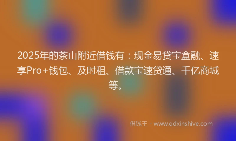 2025年的茶山附近借钱有：现金易贷宝盒融、速享Pro+钱包、及时租、借款宝速贷通、千亿商城等。