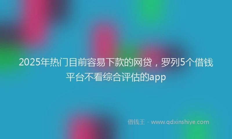 2025年热门目前容易下款的网贷，罗列5个借钱平台不看综合评估的app