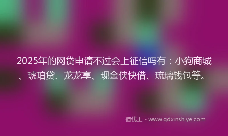 2025年的网贷申请不过会上征信吗有：小狗商城、琥珀贷、龙龙享、现金侠快借、琉璃钱包等。