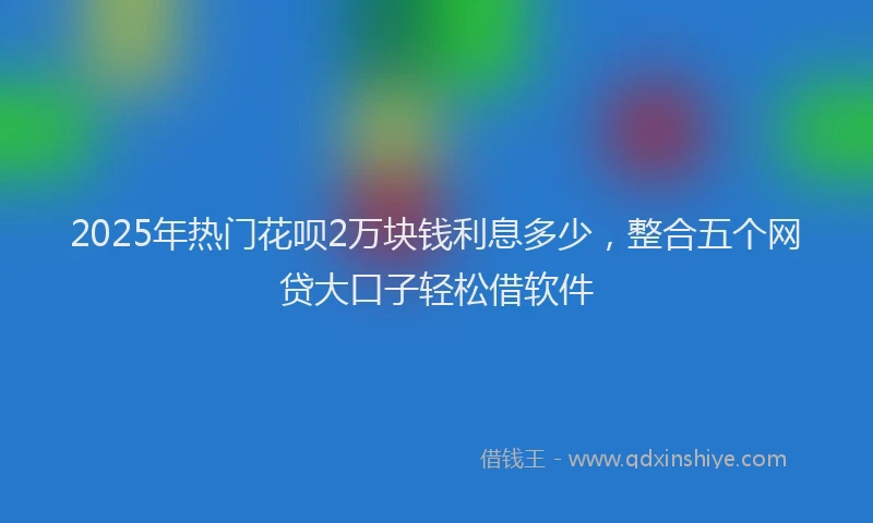 2025年热门花呗2万块钱利息多少，整合五个网贷大口子轻松借软件