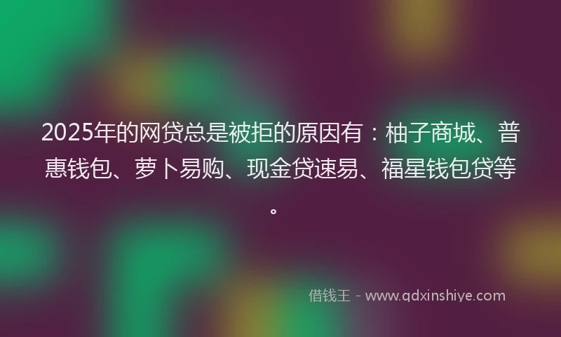 2025年的网贷总是被拒的原因有：柚子商城、普惠钱包、萝卜易购、现金贷速易、福星钱包贷等。