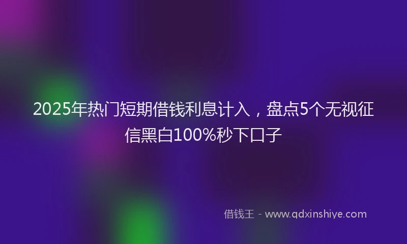 2025年热门短期借钱利息计入，盘点5个无视征信黑白100%秒下口子