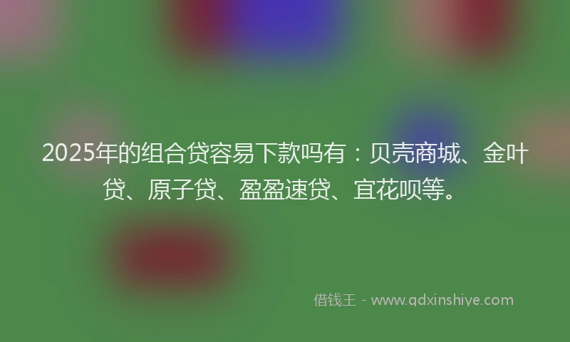 2025年的组合贷容易下款吗有：贝壳商城、金叶贷、原子贷、盈盈速贷、宜花呗等。