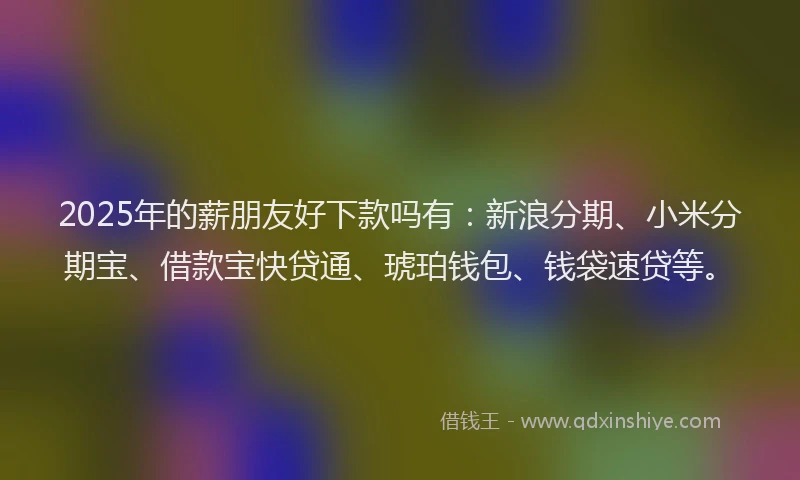 2025年的薪朋友好下款吗有：新浪分期、小米分期宝、借款宝快贷通、琥珀钱包、钱袋速贷等。