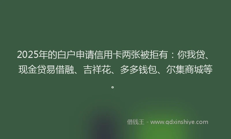 2025年的白户申请信用卡两张被拒有：你我贷、现金贷易借融、吉祥花、多多钱包、尔集商城等。