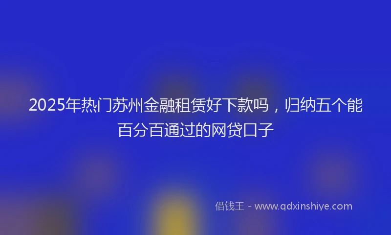2025年热门苏州金融租赁好下款吗，归纳五个能百分百通过的网贷口子