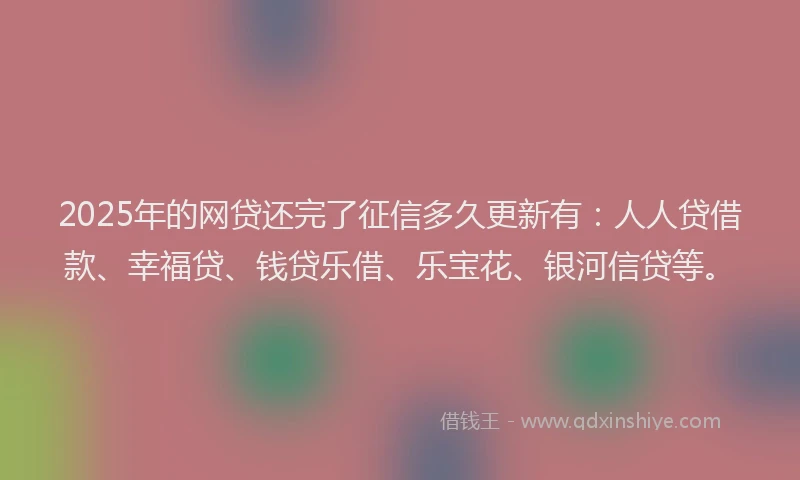 2025年的网贷还完了征信多久更新有：人人贷借款、幸福贷、钱贷乐借、乐宝花、银河信贷等。
