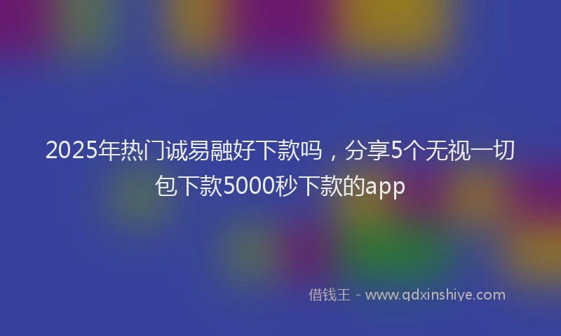 2025年热门诚易融好下款吗，分享5个无视一切包下款5000秒下款的app