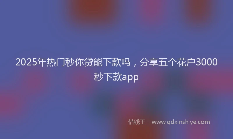 2025年热门秒你贷能下款吗，分享五个花户3000秒下款app