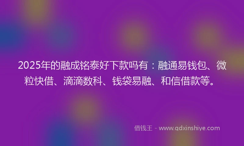 2025年的融成铭泰好下款吗有：融通易钱包、微粒快借、滴滴数科、钱袋易融、和信借款等。