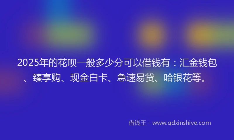 2025年的花呗一般多少分可以借钱有：汇金钱包、臻享购、现金白卡、急速易贷、哈银花等。