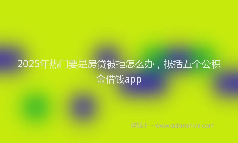 2025年热门要是房贷被拒怎么办，概括五个公积金借钱app