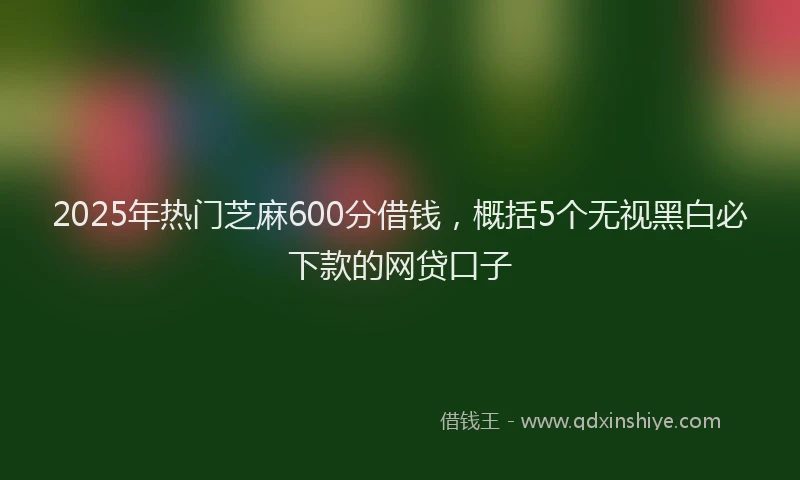 2025年热门芝麻600分借钱，概括5个无视黑白必下款的网贷口子