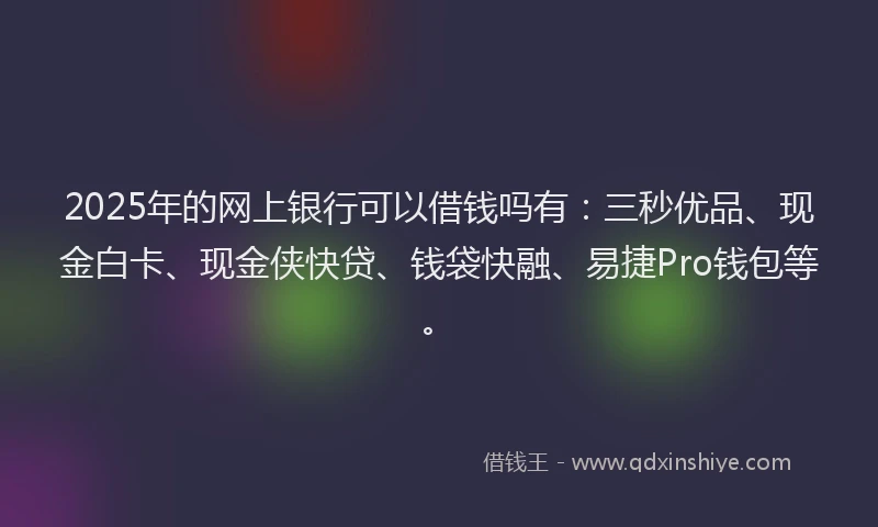 2025年的网上银行可以借钱吗有：三秒优品、现金白卡、现金侠快贷、钱袋快融、易捷Pro钱包等。