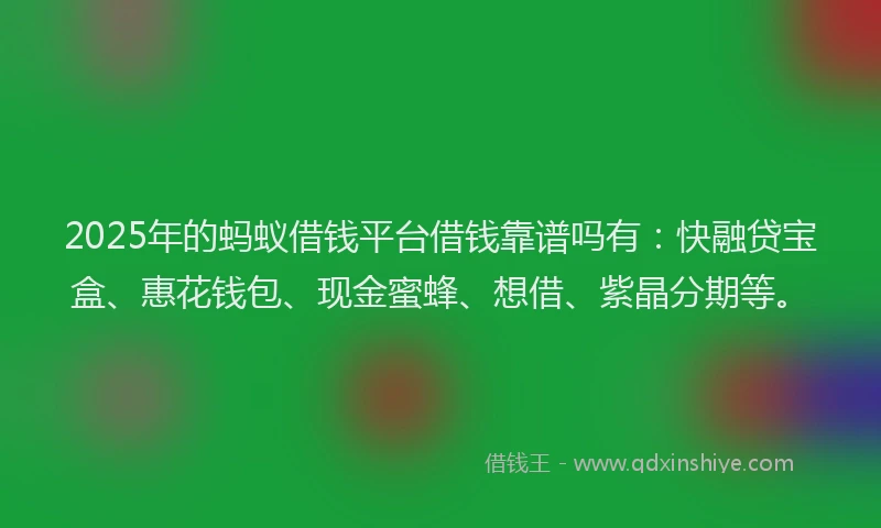 2025年的蚂蚁借钱平台借钱靠谱吗有：快融贷宝盒、惠花钱包、现金蜜蜂、想借、紫晶分期等。