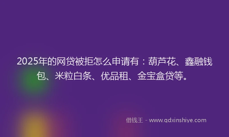 2025年的网贷被拒怎么申请有：葫芦花、鑫融钱包、米粒白条、优品租、金宝盒贷等。