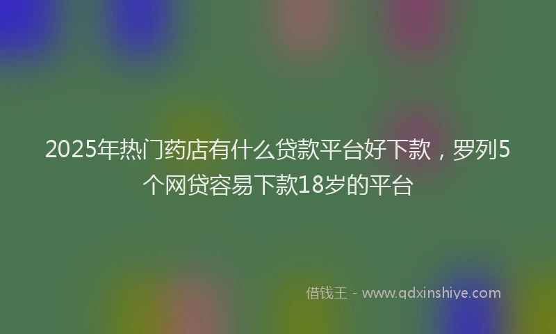 2025年热门药店有什么贷款平台好下款，罗列5个网贷容易下款18岁的平台
