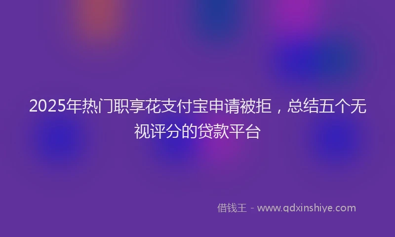 2025年热门职享花支付宝申请被拒，总结五个无视评分的贷款平台