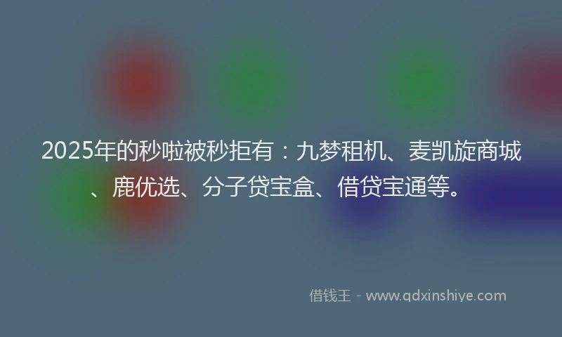 2025年的秒啦被秒拒有：九梦租机、麦凯旋商城、鹿优选、分子贷宝盒、借贷宝通等。