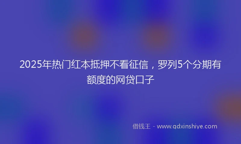 2025年热门红本抵押不看征信，罗列5个分期有额度的网贷口子