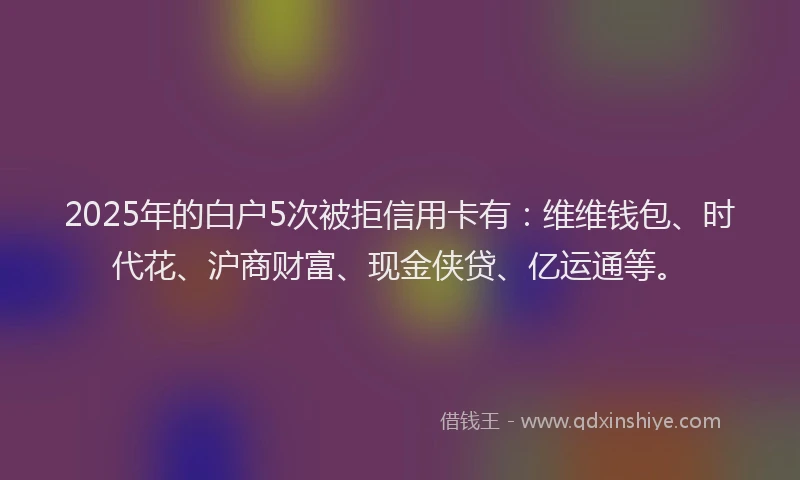 2025年的白户5次被拒信用卡有：维维钱包、时代花、沪商财富、现金侠贷、亿运通等。