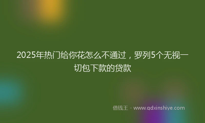 2025年热门给你花怎么不通过，罗列5个无视一切包下款的贷款