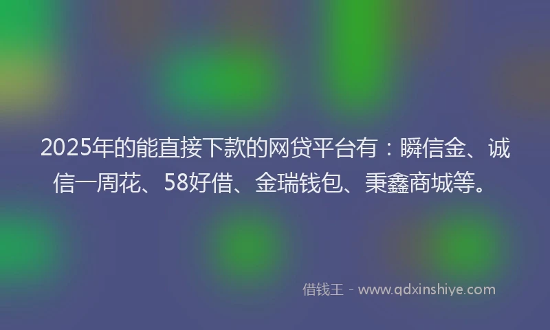 2025年的能直接下款的网贷平台有：瞬信金、诚信一周花、58好借、金瑞钱包、秉鑫商城等。