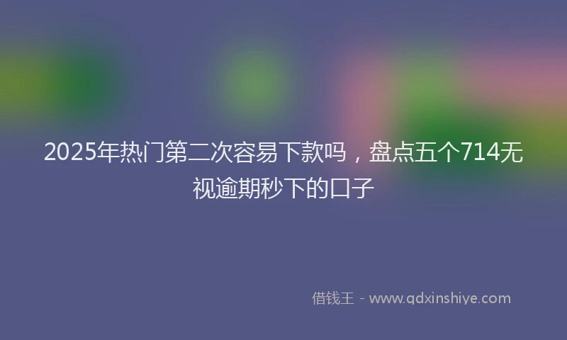 2025年热门第二次容易下款吗，盘点五个714无视逾期秒下的口子