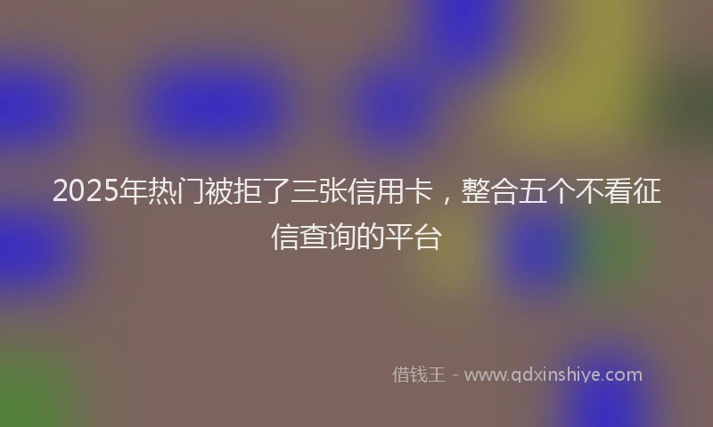 2025年热门被拒了三张信用卡，整合五个不看征信查询的平台