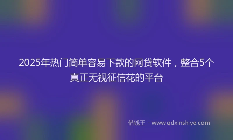 2025年热门简单容易下款的网贷软件，整合5个真正无视征信花的平台