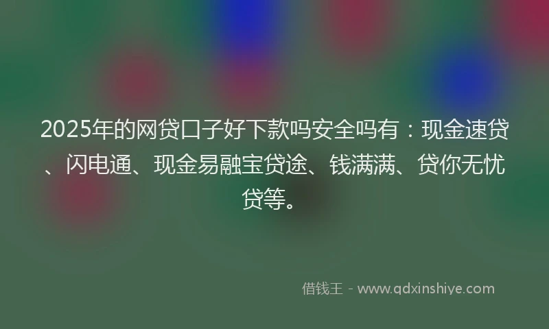 2025年的网贷口子好下款吗安全吗有：现金速贷、闪电通、现金易融宝贷途、钱满满、贷你无忧贷等。