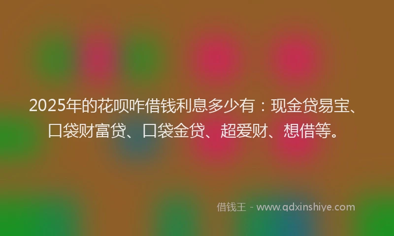 2025年的花呗咋借钱利息多少有：现金贷易宝、口袋财富贷、口袋金贷、超爱财、想借等。