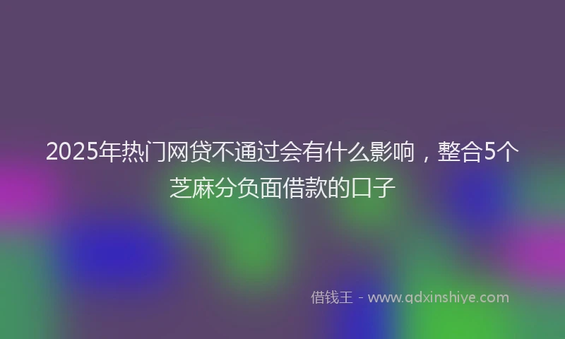 2025年热门网贷不通过会有什么影响，整合5个芝麻分负面借款的口子