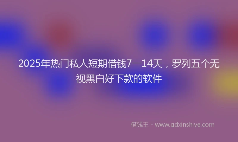 2025年热门私人短期借钱7一14天，罗列五个无视黑白好下款的软件