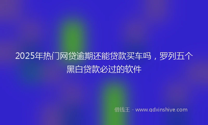 2025年热门网贷逾期还能贷款买车吗，罗列五个黑白贷款必过的软件
