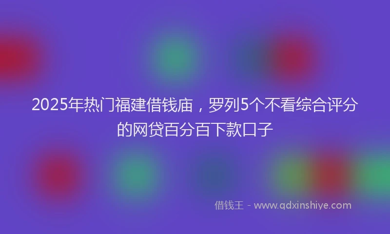 2025年热门福建借钱庙，罗列5个不看综合评分的网贷百分百下款口子