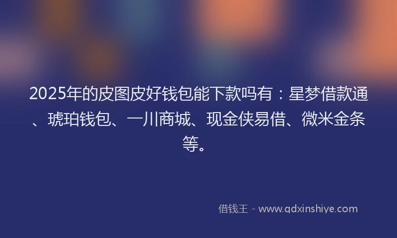 2025年的皮图皮好钱包能下款吗有：星梦借款通、琥珀钱包、一川商城、现金侠易借、微米金条等。