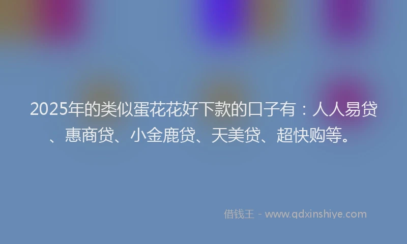 2025年的类似蛋花花好下款的口子有：人人易贷、惠商贷、小金鹿贷、天美贷、超快购等。