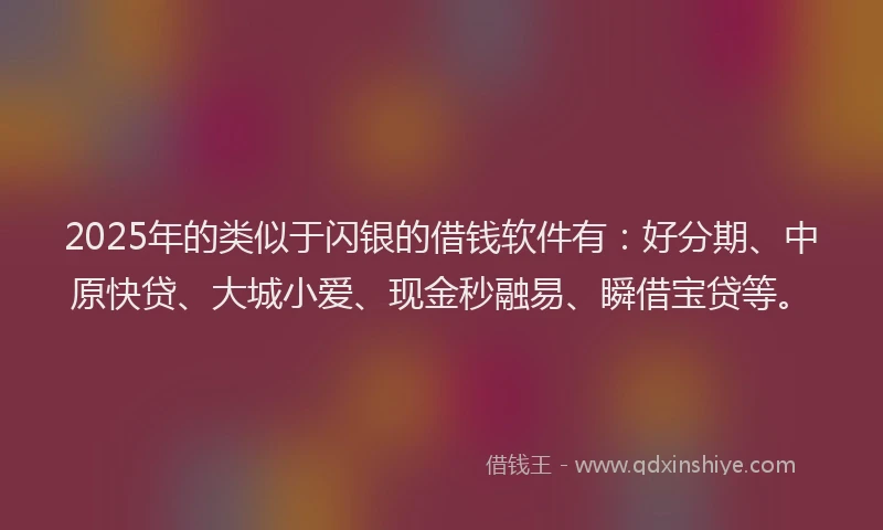 2025年的类似于闪银的借钱软件有：好分期、中原快贷、大城小爱、现金秒融易、瞬借宝贷等。