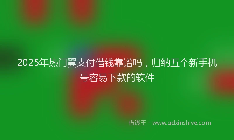 2025年热门翼支付借钱靠谱吗，归纳五个新手机号容易下款的软件