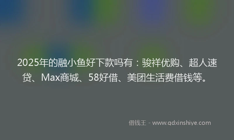 2025年的融小鱼好下款吗有：骏祥优购、超人速贷、Max商城、58好借、美团生活费借钱等。