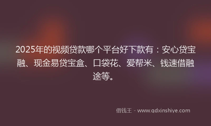 2025年的视频贷款哪个平台好下款有：安心贷宝融、现金易贷宝盒、口袋花、爱帮米、钱速借融途等。