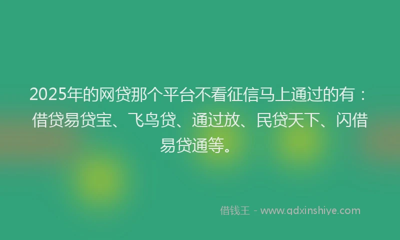 2025年的网贷那个平台不看征信马上通过的有：借贷易贷宝、飞鸟贷、通过放、民贷天下、闪借易贷通等。