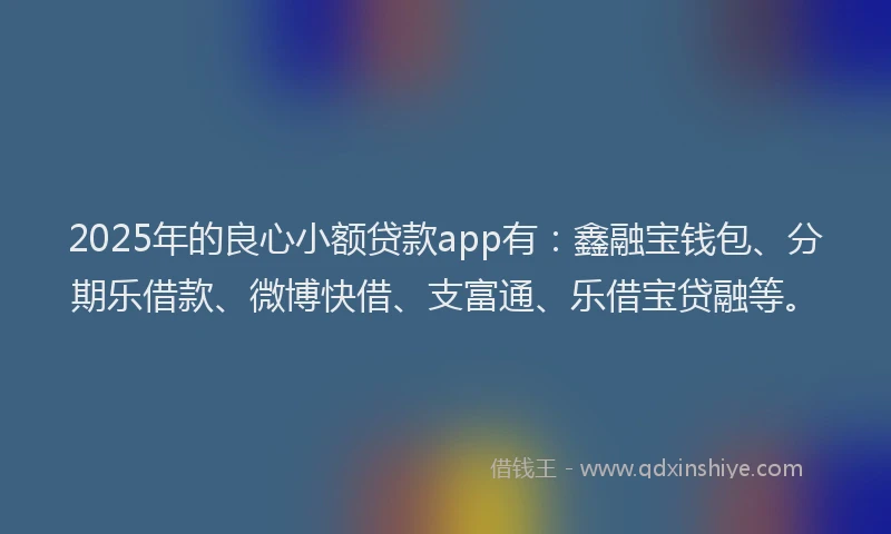 2025年的良心小额贷款app有：鑫融宝钱包、分期乐借款、微博快借、支富通、乐借宝贷融等。