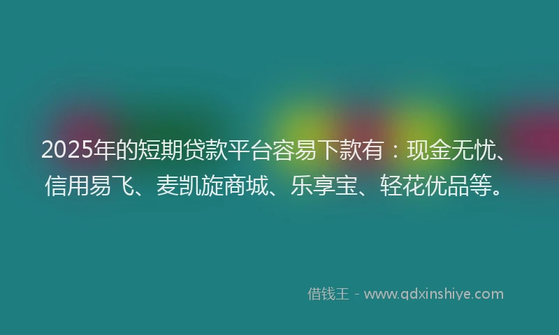 2025年的短期贷款平台容易下款有：现金无忧、信用易飞、麦凯旋商城、乐享宝、轻花优品等。
