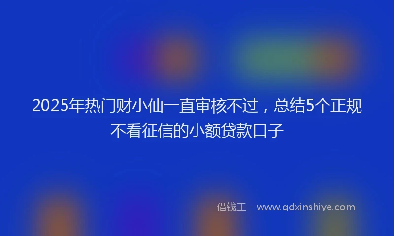2025年热门财小仙一直审核不过，总结5个正规不看征信的小额贷款口子