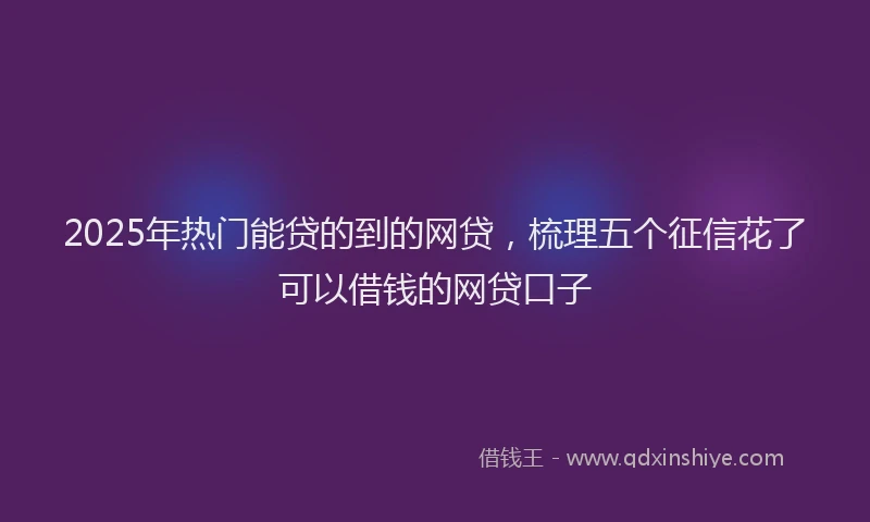 2025年热门能贷的到的网贷，梳理五个征信花了可以借钱的网贷口子