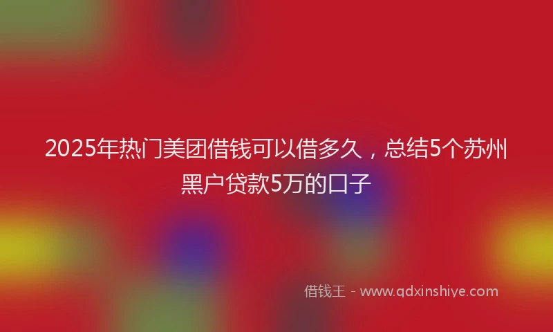 2025年热门美团借钱可以借多久，总结5个苏州黑户贷款5万的口子