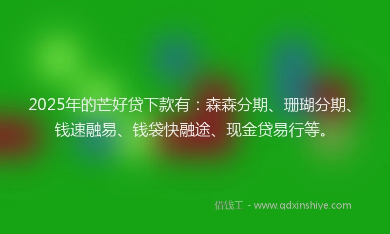 2025年的芒好贷下款有：森森分期、珊瑚分期、钱速融易、钱袋快融途、现金贷易行等。
